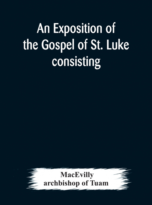 An Exposition Of The Gospel Of St. Luke Consisting Of An Analysis Of Each Chapter And Of A Commentary Critical, Exegetical, Doctrinal, And Moral