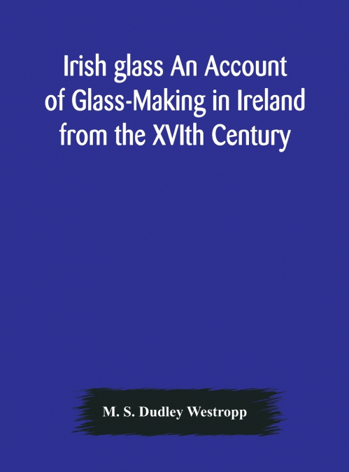 Irish Glass An Account Of Glass-Making In Ireland From The Xvith Century To The Present Day Of The National Museum Of Ireland. Illustrated With Reproductions Of 188 Typical Pieces Of Irish Glass And 2
