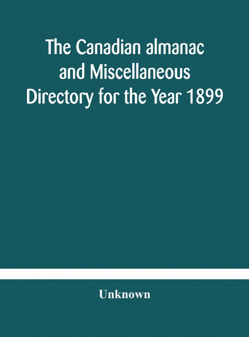 The Canadian Almanac And Miscellaneous Directory For The Year 1899 Being The Third Year After Leap Year Containing Full And Authentic Commercial, Statistical, Astronomical, Departmental, Ecclesiastica