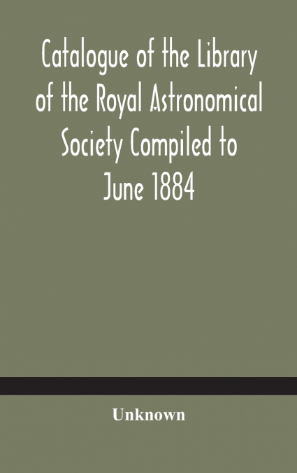 Catalogue Of The Library Of The Royal Astronomical Society Compiled To June 1884