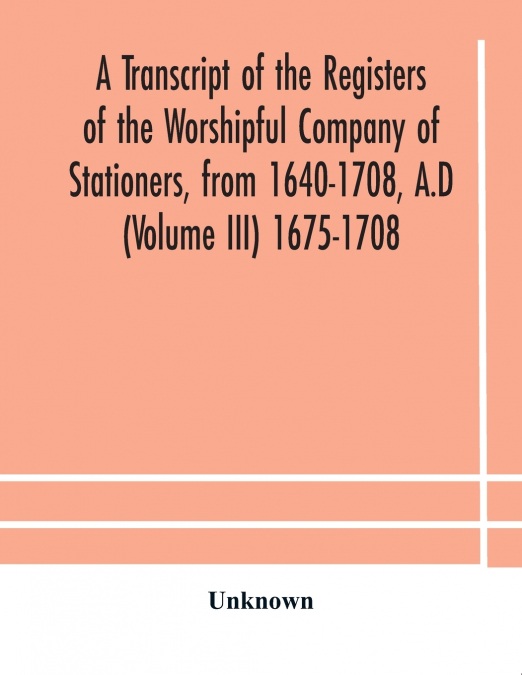 A Transcript Of The Registers Of The Worshipful Company Of Stationers, From 1640-1708, A.D (Volume Iii) 1675-1708
