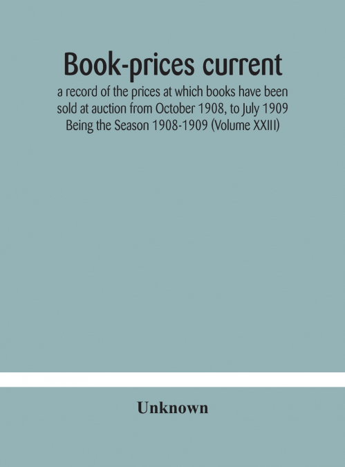 Book-Prices Current; A Record Of The Prices At Which Books Have Been Sold At Auction From October 1908, To July 1909 Being The Season 1908-1909 (Volume Xxiii)