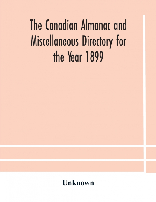 The Canadian Almanac And Miscellaneous Directory For The Year 1899 Being The Third Year After Leap Year Containing Full And Authentic Commercial, Statistical, Astronomical, Departmental, Ecclesiastica