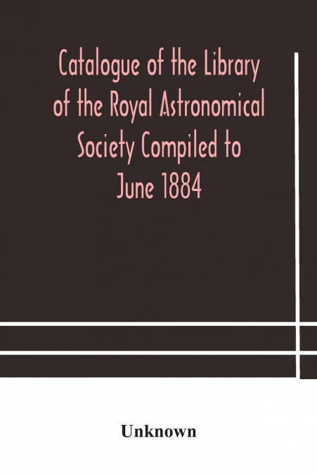 Catalogue Of The Library Of The Royal Astronomical Society Compiled To June 1884