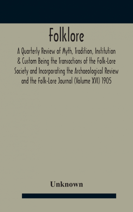 Folklore; A Quarterly Review Of Myth, Tradition, Institution & Custom Being The Transactions Of The Folk-Lore Society And Incorporating The Archaeological Review And The Folk-Lore Journal (Volume Xvi)