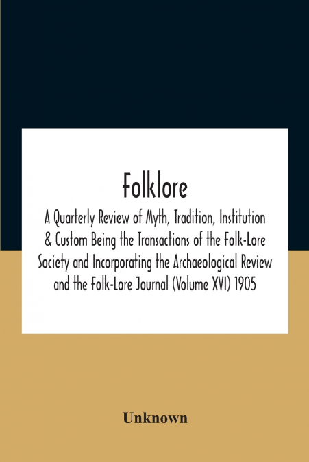 Folklore; A Quarterly Review Of Myth, Tradition, Institution & Custom Being The Transactions Of The Folk-Lore Society And Incorporating The Archaeological Review And The Folk-Lore Journal (Volume Xvi)
