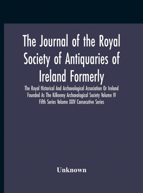 The Journal Of The Royal Society Of Antiquaries Of Ireland Formerly The Royal Historical And Archaeological Association Or Ireland Founded As The Kilkenny Archaeological Society Volume Iv Fifth Series