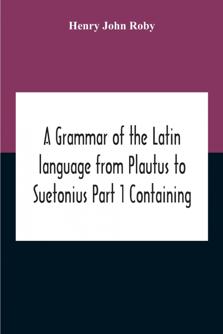 A Grammar Of The Latin Language From Plautus To Suetonius Part 1 Containing