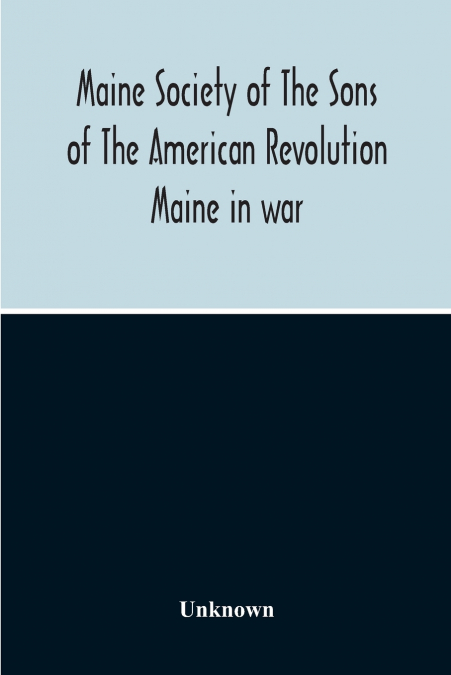 Maine Society Of The Sons Of The American Revolution Maine In War, Organization And Officers Of The Society, What The Society Has Accomplished, Constitution Of The Society, Roll Of Members, Officers O