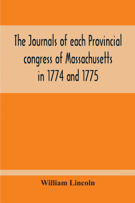 The Journals Of Each Provincial Congress Of Massachusetts In 1774 And 1775, And Of The Committee Of Safety, With An Appendix, Containing The Proceedings Of The County Conventions--Narratives Of The Ev