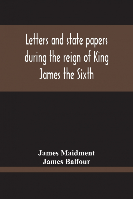 Letters And State Papers During The Reign Of King James The Sixth, Chiefly From The Manuscript Collections Of Sir James Balfour Of Denmyln