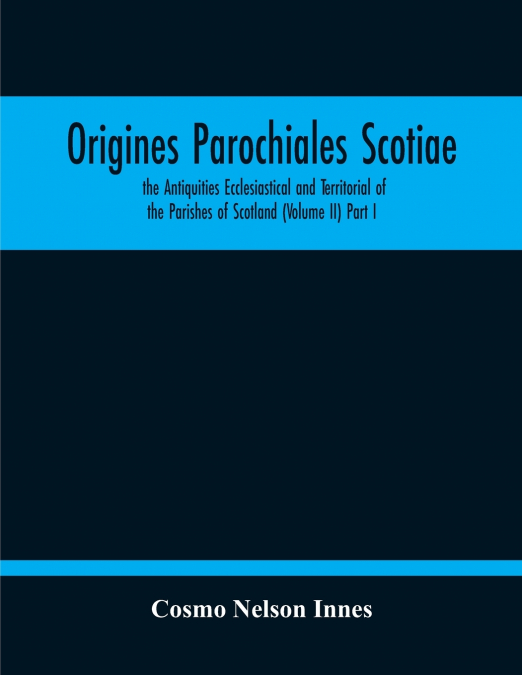 Origines Parochiales Scotiae. The Antiquities Ecclesiastical And Territorial Of The Parishes Of Scotland (Volume Ii) Part I