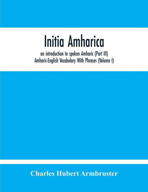 Initia Amharica, An Introduction To Spoken Amharic (Part Iii) Amharic-English Vocabulary With Phrases (Volume I)