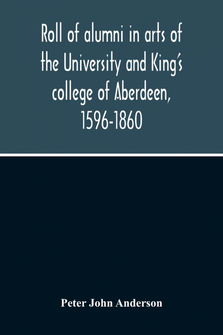 Roll Of Alumni In Arts Of The University And King’S College Of Aberdeen, 1596-1860