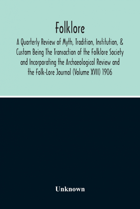 Folklore; A Quarterly Review Of Myth, Tradition, Institution, & Custom Being The Transaction Of The Folklore Society And Incorporating The Archaeological Review And The Folk-Lore Journal (Volume Xvii)