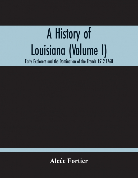 A History Of Louisiana (Volume I); Early Explorers And The Domination Of The French 1512-1768