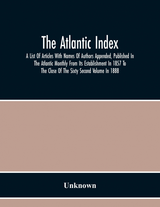 The Atlantic Index; A List Of Articles With Names Of Authors Appended, Published In The Atlantic Monthly From Its Establishment In 1857 To The Close Of The Sixty Second Volume In 1888