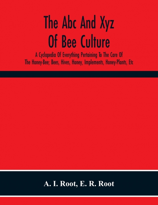 The Abc And Xyz Of Bee Culture; A Cyclopedia Of Everything Pertaining To The Care Of The Honey-Bee; Bees, Hives, Honey, Implements, Honey-Plants, Etc. Facts Gleaned From The Experience Of Thousands Of