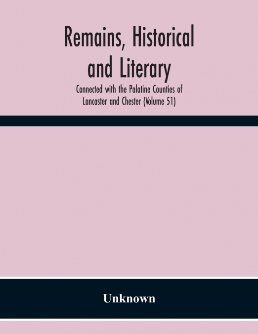 Remains, Historical And Literary, Connected With The Palatine Counties Of Lancaster And Chester (Volume 51)