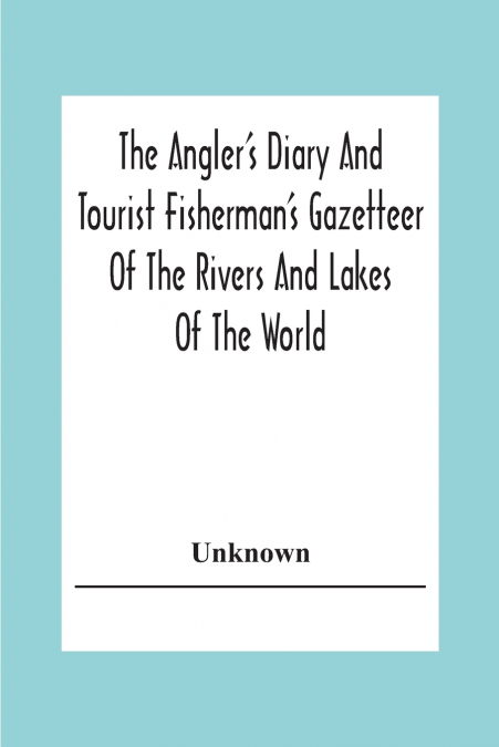 The Angler’s Diary And Tourist Fisherman’S Gazetteer Of The Rivers And Lakes Of The World; To Which Are Added Forms For Registering The Fish Taken During The Year