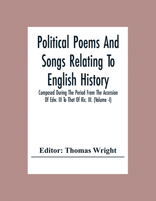 Political Poems And Songs Relating To English History Composed During The Period From The Accession Of Edw. Iii To That Of Ric. Iii. (Volume -I)