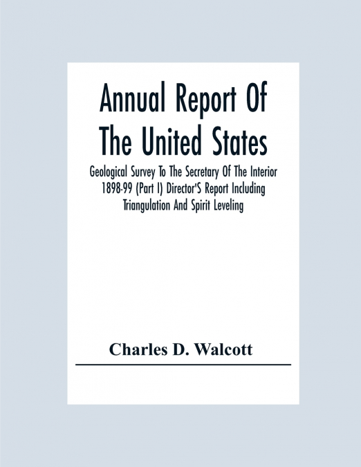 Annual Report Of The United States Geological Survey To The Secretary Of The Interior 1898-99 (Part I) Director’S Report Including Triangulation And Spirit Leveling