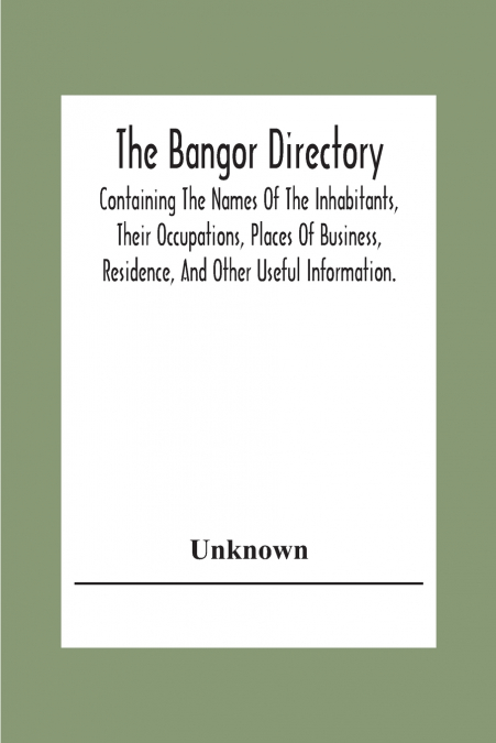 The Bangor Directiory; Containing The Names Of The Inhabitants, Their Occupations, Places Of Business, Residence, And Other Useful Information.