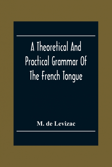 A Theoretical And Practical Grammar Of The French Tongue; In Which The Present Usage Is Displayed, Agreeably To The Decision Of The French Academy
