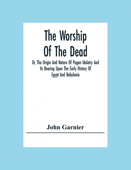 The Worship Of The Dead; Or, The Origin And Nature Of Pagan Idolatry And Its Bearing Upon The Early History Of Egypt And Babylonia