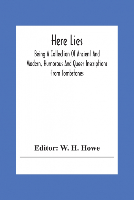 Here Lies; Being A Collection Of Ancient And Modern, Humorous And Queer Inscriptions From Tombstones