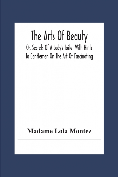 The Arts Of Beauty; Or, Secrets Of A Lady’s Toilet With Hints To Gentlemen On The Art Of Fascinating