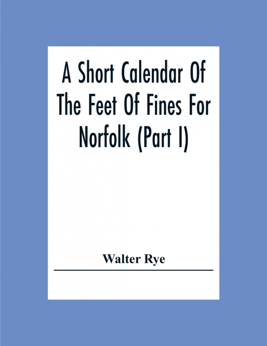 A Short Calendar Of The Feet Of Fines For Norfolk (Part I); In The Reigns Of Richard I, John, Henry Iii & Edward I