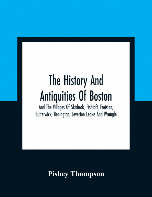 The History And Antiquities Of Boston, And The Villages Of Skirbeck, Fishtoft, Freiston, Butterwick, Benington, Leverton Leake And Wrangle ; Comprising The Hundred Of Skirbeck In The Country Of Lincol