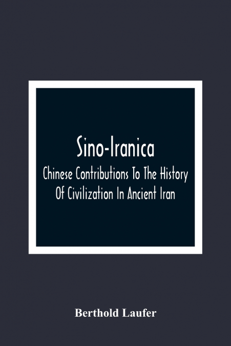 Sino-Iranica; Chinese Contributions To The History Of Civilization In Ancient Iran, With Special Reference To The History Of Cultivated Plants And Products