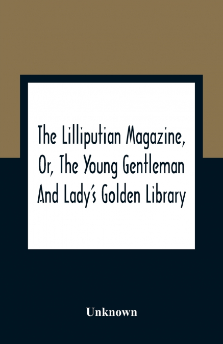 The Lilliputian Magazine, Or, The Young Gentleman And Lady’S Golden Library. Being An Attempt To Mend The World, To Render The Society Of Man More Amiable, And To Establish The Plainness, Simplicity, 