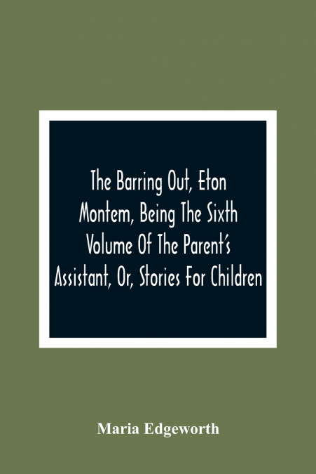 The Barring Out, Eton Montem, Being The Sixth Volume Of The Parent’S Assistant, Or, Stories For Children