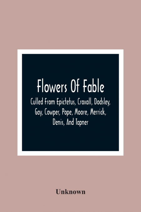Flowers Of Fable; Culled From Epictetus, Croxall, Dodsley, Gay, Cowper, Pope, Moore, Merrick, Denis, And Tapner; With Original Translations From La Fontaine, Krasicki, Herder, Gellert, Lessing, Pignot