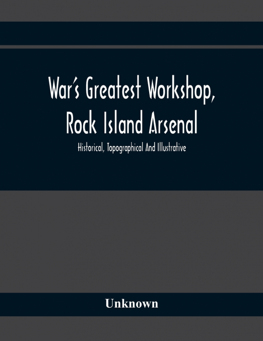 War’S Greatest Workshop, Rock Island Arsenal; Historical, Topographical And Illustrative; Its Proven Usefulness And Limitless Possibilities In Time Of Peace As Well As When Put To The Test
