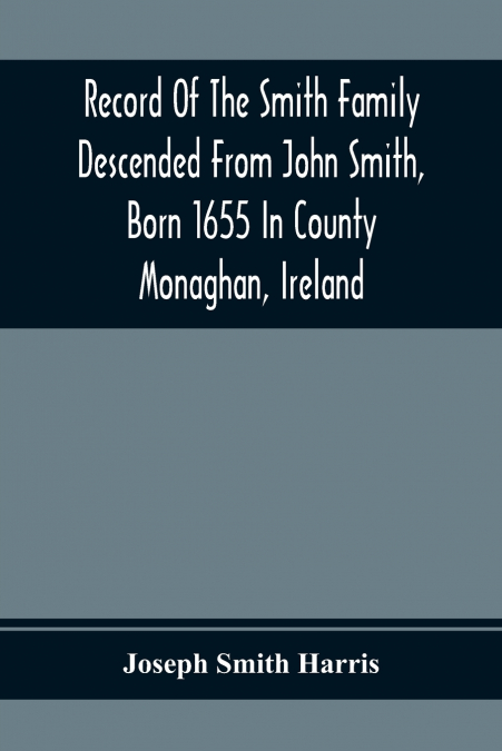 Record Of The Smith Family Descended From John Smith, Born 1655 In County Monaghan, Ireland