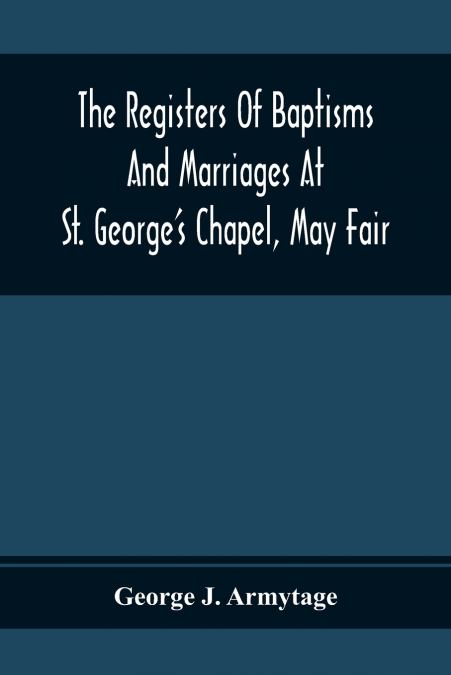 The Registers Of Baptisms And Marriages At St. George’S Chapel, May Fair; Transcribed From The Originals Now At The Church Of St. George, Hanover Square, And At The Registry General At Somerset House
