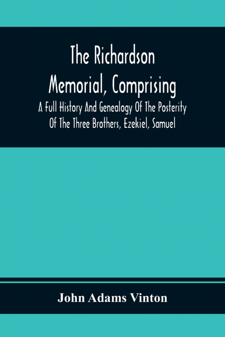 The Richardson Memorial, Comprising A Full History And Genealogy Of The Posterity Of The Three Brothers, Ezekiel, Samuel, And Thomas Richardson, Who Came From England, And United With Others In The Fo