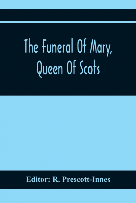 The Funeral Of Mary, Queen Of Scots. A Collection Of Curious Tracts, Relating To The Burial Of This Unfortunate Princess, Being Reprints Of Rare Originals, Partly Transcriptions From Various Manuscrip