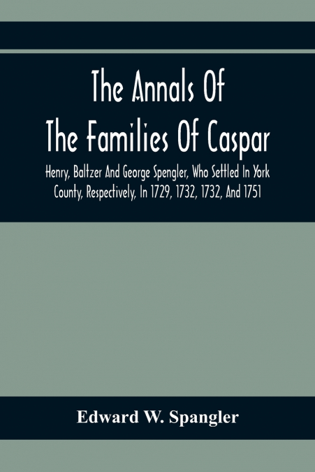 The Annals Of The Families Of Caspar, Henry, Baltzer And George Spengler, Who Settled In York County, Respectively, In 1729, 1732, 1732, And 1751