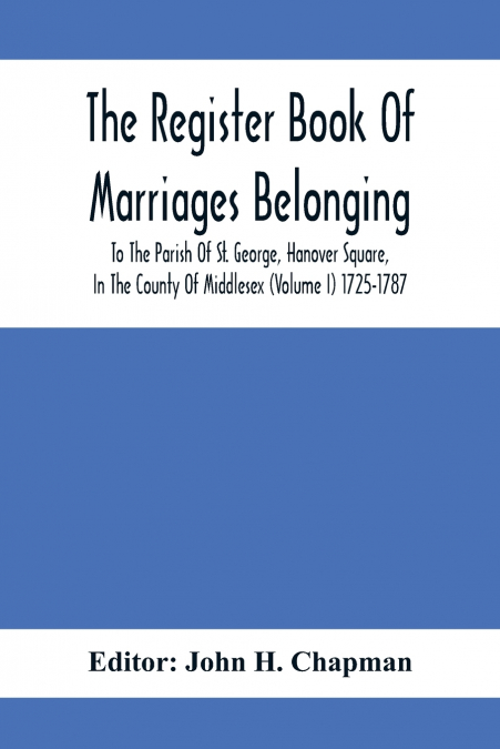 The Register Book Of Marriages Belonging To The Parish Of St. George, Hanover Square, In The County Of Middlesex (Volume I) 1725-1787