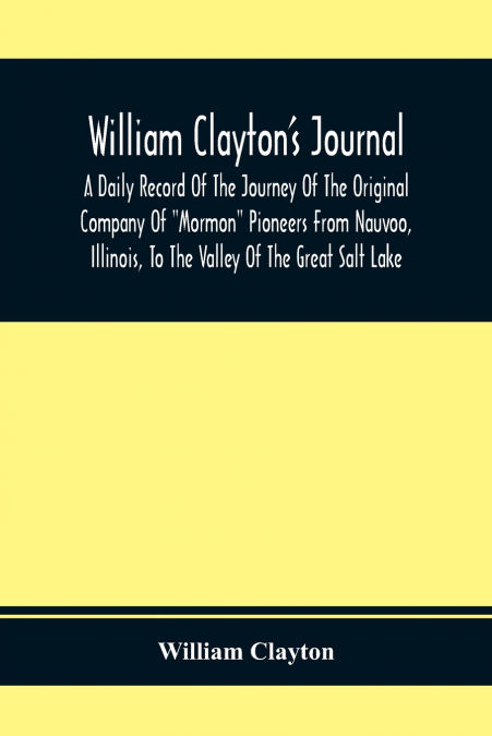 William Clayton’S Journal; A Daily Record Of The Journey Of The Original Company Of 'Mormon' Pioneers From Nauvoo, Illinois, To The Valley Of The Great Salt Lake