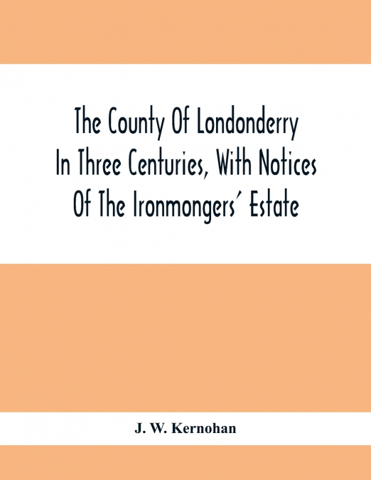The County Of Londonderry In Three Centuries, With Notices Of The Ironmongers’ Estate