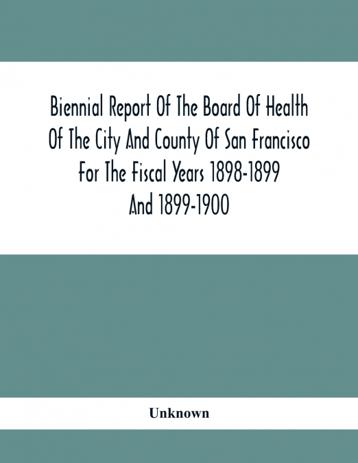 Biennial Report Of The Board Of Health Of The City And County Of San Francisco For The Fiscal Years 1898-1899 And 1899-1900