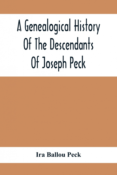 A Genealogical History Of The Descendants Of Joseph Peck, Who Emigrated With His Family To This Country In 1638, And Records Of His Father’S And Grandfather’S Families In England, With The Pedigree Ex