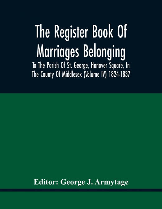 The Register Book Of Marriages Belonging To The Parish Of St. George, Hanover Square, In The County Of Middlesex (Volume Iv) 1824-1837