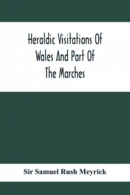 Heraldic Visitations Of Wales And Part Of The Marches; Between The Years 1586 And 1613, Under The Authority Of Clarencieux And Norroy, Two Kings At Arms
